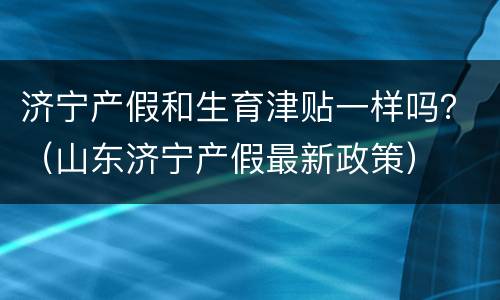 济宁产假和生育津贴一样吗？（山东济宁产假最新政策）