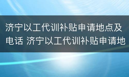 济宁以工代训补贴申请地点及电话 济宁以工代训补贴申请地点及电话号码