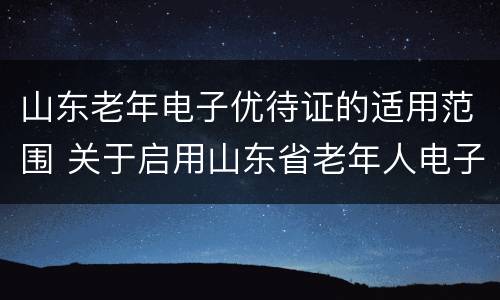 山东老年电子优待证的适用范围 关于启用山东省老年人电子优待证的通知