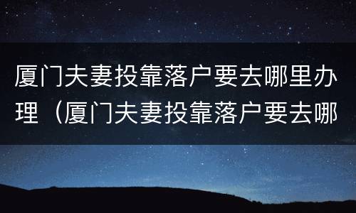 厦门夫妻投靠落户要去哪里办理（厦门夫妻投靠落户要去哪里办理居住证）
