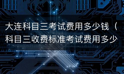大连科目三考试费用多少钱（科目三收费标准考试费用多少）