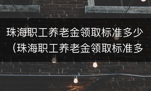 珠海职工养老金领取标准多少（珠海职工养老金领取标准多少钱一个月）