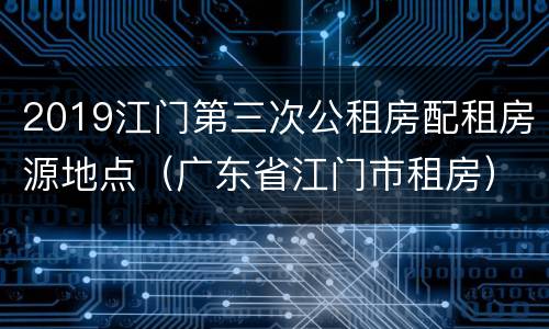 2019江门第三次公租房配租房源地点（广东省江门市租房）