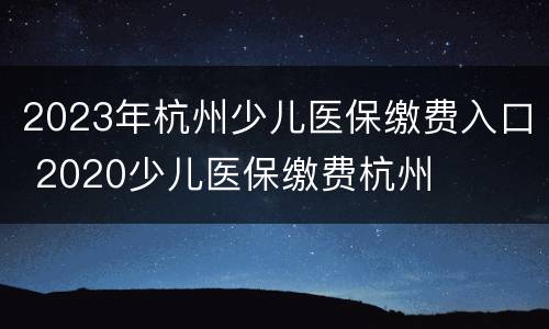 2023年杭州少儿医保缴费入口 2020少儿医保缴费杭州
