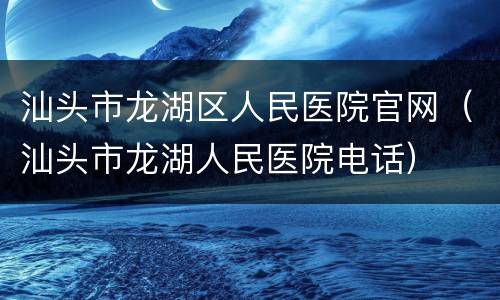 汕头市龙湖区人民医院官网（汕头市龙湖人民医院电话）