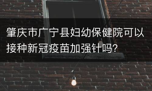 肇庆市广宁县妇幼保健院可以接种新冠疫苗加强针吗？