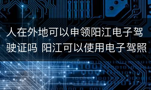 人在外地可以申领阳江电子驾驶证吗 阳江可以使用电子驾照了吗