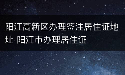 阳江高新区办理签注居住证地址 阳江市办理居住证