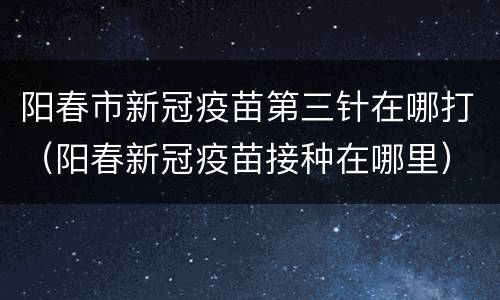 阳春市新冠疫苗第三针在哪打（阳春新冠疫苗接种在哪里）