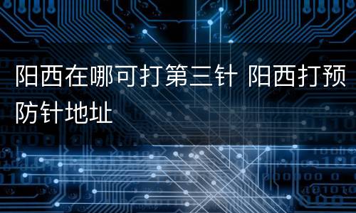 阳西在哪可打第三针 阳西打预防针地址