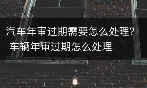 汽车年审过期需要怎么处理？ 车辆年审过期怎么处理