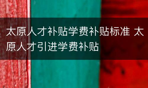 太原人才补贴学费补贴标准 太原人才引进学费补贴