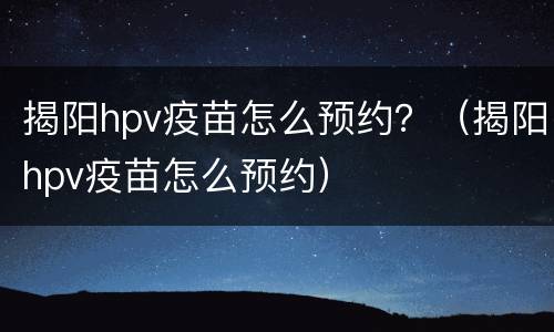 揭阳hpv疫苗怎么预约？（揭阳hpv疫苗怎么预约）