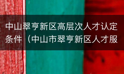 中山翠亨新区高层次人才认定条件（中山市翠亨新区人才服务中心）