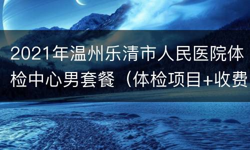 2021年温州乐清市人民医院体检中心男套餐（体检项目+收费标准）