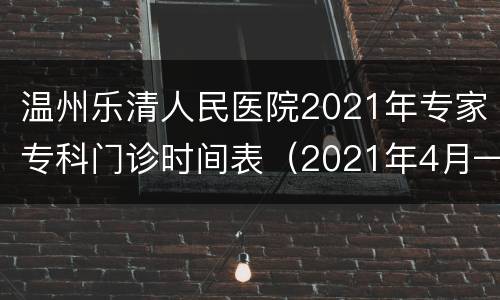 温州乐清人民医院2021年专家专科门诊时间表（2021年4月—2022年4月）