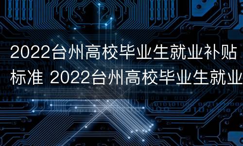 2022台州高校毕业生就业补贴标准 2022台州高校毕业生就业补贴标准表