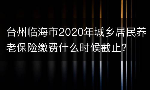 台州临海市2020年城乡居民养老保险缴费什么时候截止？