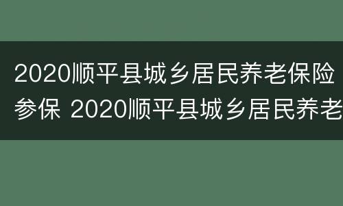 2020顺平县城乡居民养老保险参保 2020顺平县城乡居民养老保险参保金额