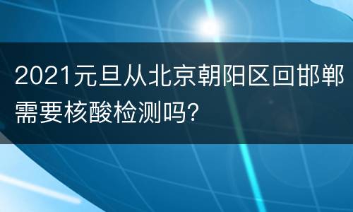 2021元旦从北京朝阳区回邯郸需要核酸检测吗？