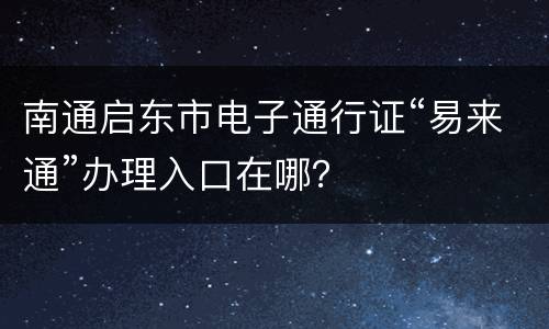 南通启东市电子通行证“易来通”办理入口在哪？