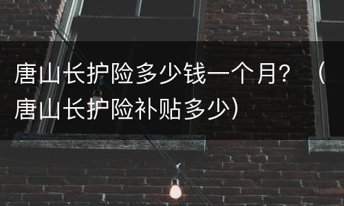唐山长护险多少钱一个月？（唐山长护险补贴多少）