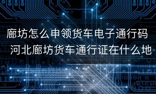 廊坊怎么申领货车电子通行码 河北廊坊货车通行证在什么地方办理