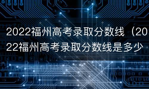 2022福州高考录取分数线（2022福州高考录取分数线是多少）