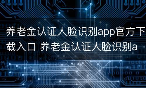 养老金认证人脸识别app官方下载入口 养老金认证人脸识别app叫什么