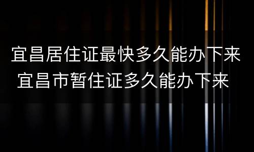 宜昌居住证最快多久能办下来 宜昌市暂住证多久能办下来