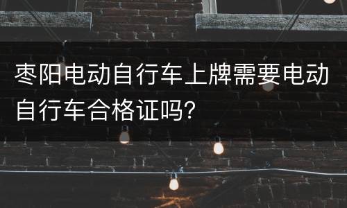 枣阳电动自行车上牌需要电动自行车合格证吗？