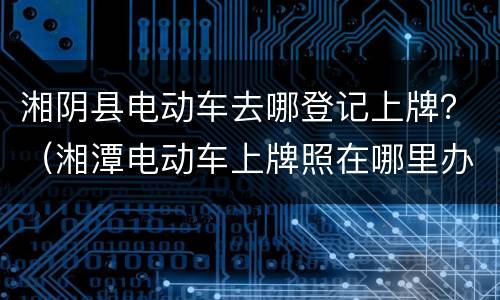湘阴县电动车去哪登记上牌？（湘潭电动车上牌照在哪里办）