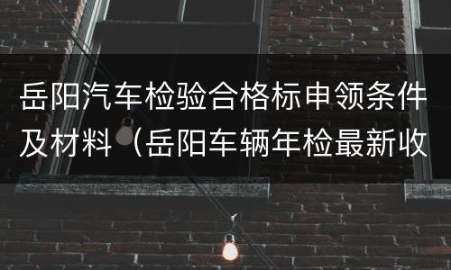 岳阳汽车检验合格标申领条件及材料（岳阳车辆年检最新收费标准）
