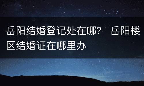 岳阳结婚登记处在哪？ 岳阳楼区结婚证在哪里办