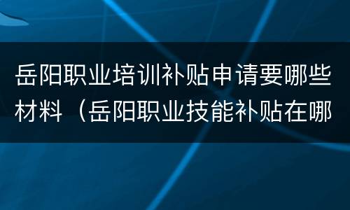 岳阳职业培训补贴申请要哪些材料（岳阳职业技能补贴在哪里领）