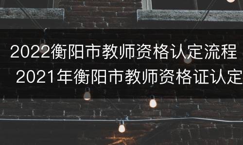 2022衡阳市教师资格认定流程 2021年衡阳市教师资格证认定