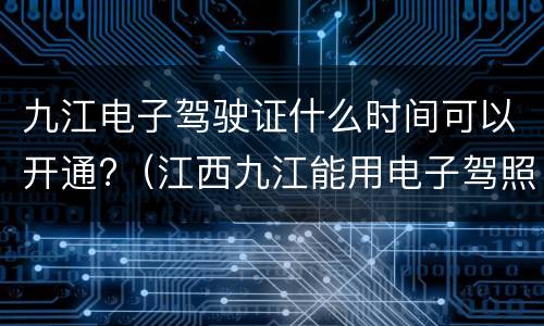 九江电子驾驶证什么时间可以开通?（江西九江能用电子驾照么）