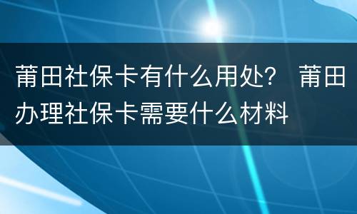 莆田社保卡有什么用处？ 莆田办理社保卡需要什么材料
