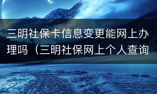 三明社保卡信息变更能网上办理吗（三明社保网上个人查询）