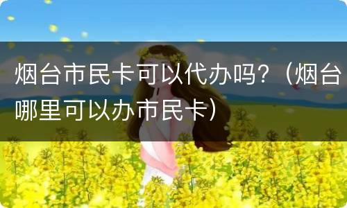 烟台市民卡可以代办吗?（烟台哪里可以办市民卡）