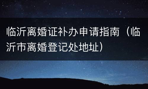 临沂离婚证补办申请指南（临沂市离婚登记处地址）