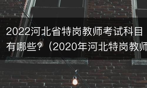 2022河北省特岗教师考试科目有哪些?（2020年河北特岗教师考试试题及答案）