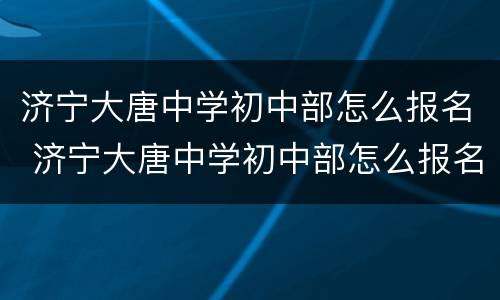 济宁大唐中学初中部怎么报名 济宁大唐中学初中部怎么报名考试