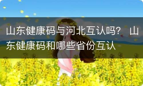 山东健康码与河北互认吗？ 山东健康码和哪些省份互认