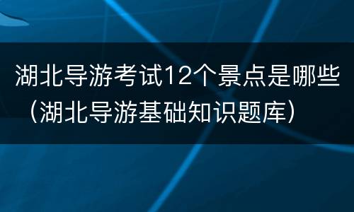 湖北导游考试12个景点是哪些（湖北导游基础知识题库）