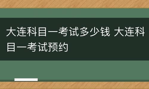 大连科目一考试多少钱 大连科目一考试预约