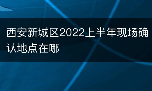 西安新城区2022上半年现场确认地点在哪