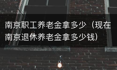 南京职工养老金拿多少（现在南京退休养老金拿多少钱）