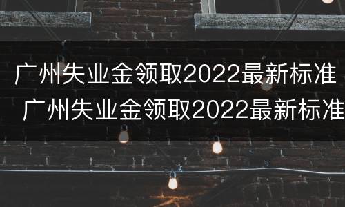 广州失业金领取2022最新标准 广州失业金领取2022最新标准电话