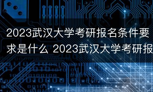 2023武汉大学考研报名条件要求是什么 2023武汉大学考研报名条件要求是什么呀